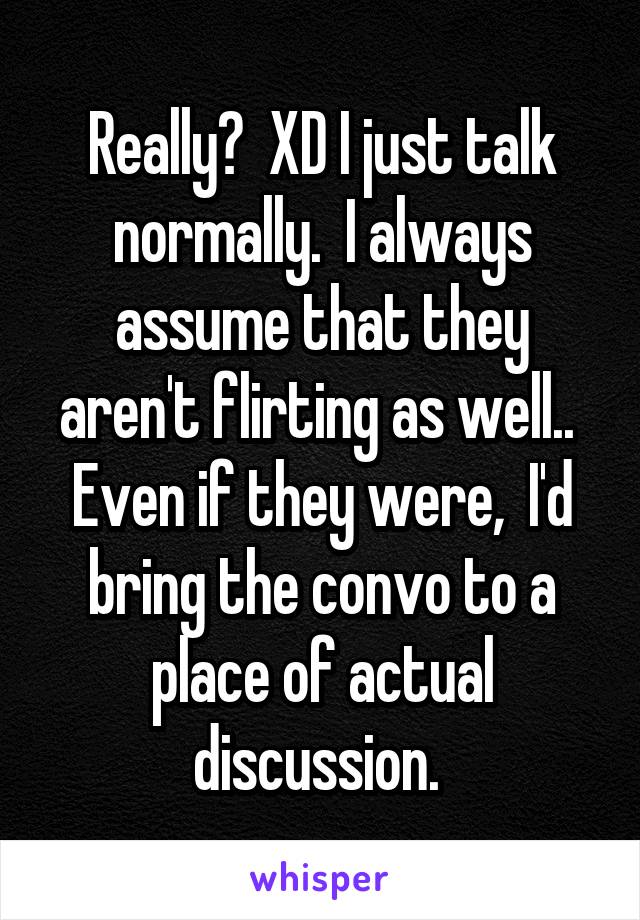 Really?  XD I just talk normally.  I always assume that they aren't flirting as well..  Even if they were,  I'd bring the convo to a place of actual discussion. 