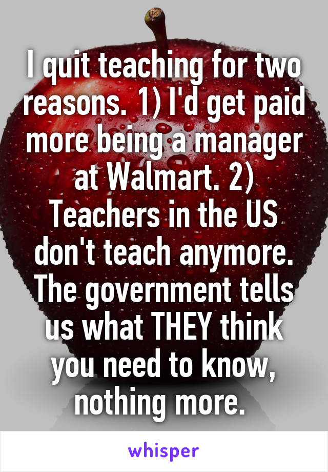 I quit teaching for two reasons. 1) I'd get paid more being a manager at Walmart. 2) Teachers in the US don't teach anymore. The government tells us what THEY think you need to know, nothing more. 