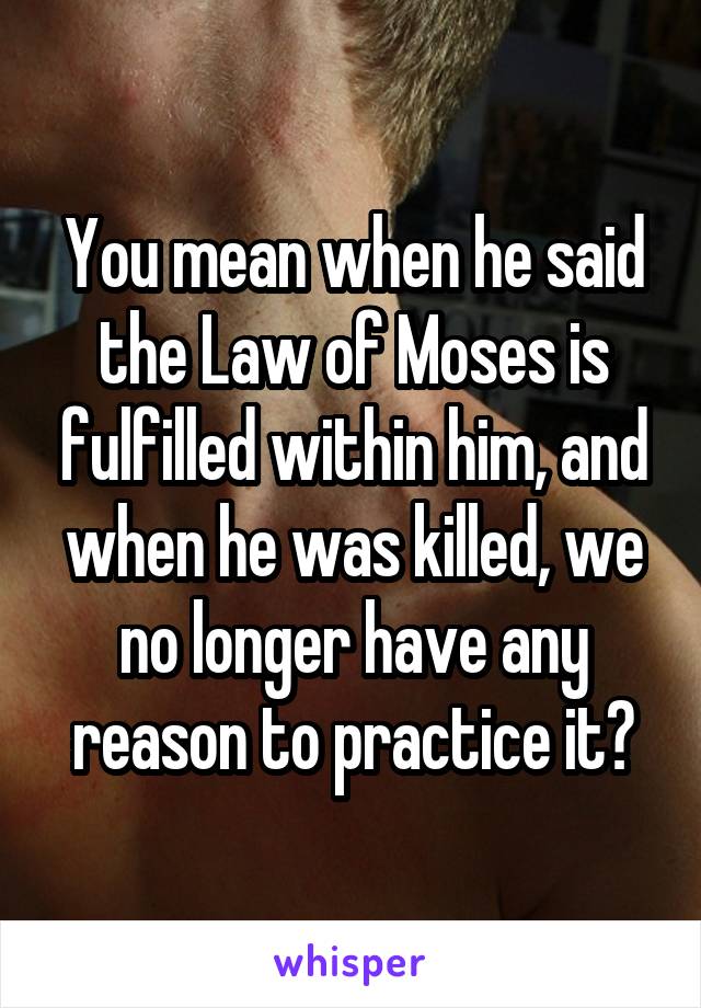 You mean when he said the Law of Moses is fulfilled within him, and when he was killed, we no longer have any reason to practice it?