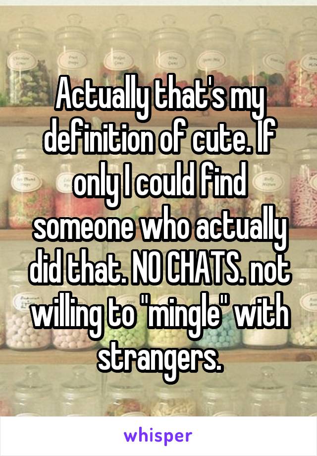 Actually that's my definition of cute. If only I could find someone who actually did that. NO CHATS. not willing to "mingle" with strangers.