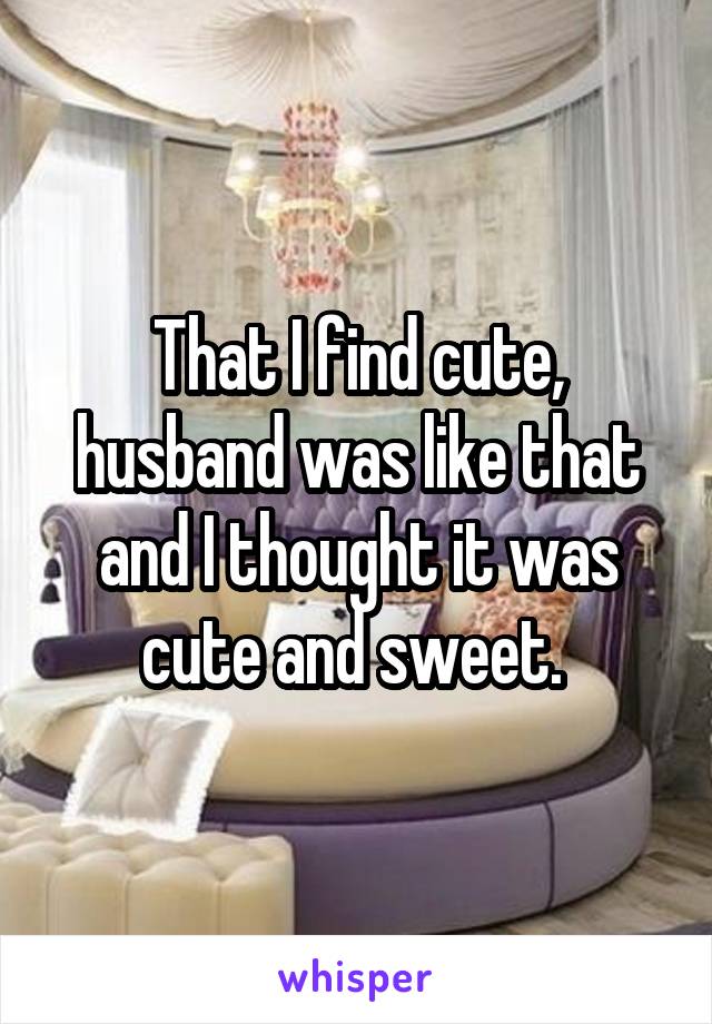 That I find cute, husband was like that and I thought it was cute and sweet. 
