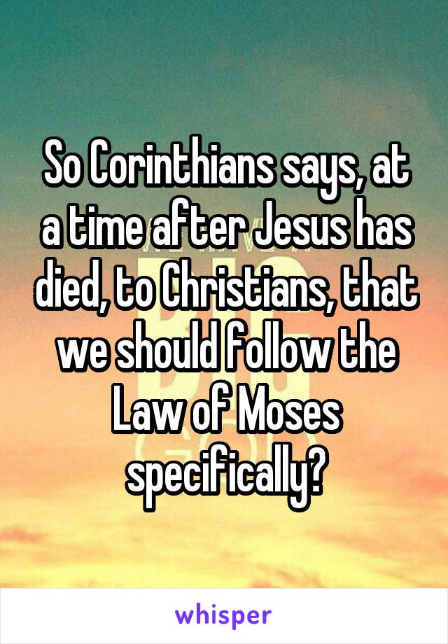 So Corinthians says, at a time after Jesus has died, to Christians, that we should follow the Law of Moses specifically?