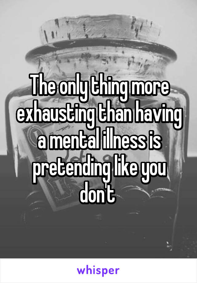 The only thing more exhausting than having a mental illness is pretending like you don't 