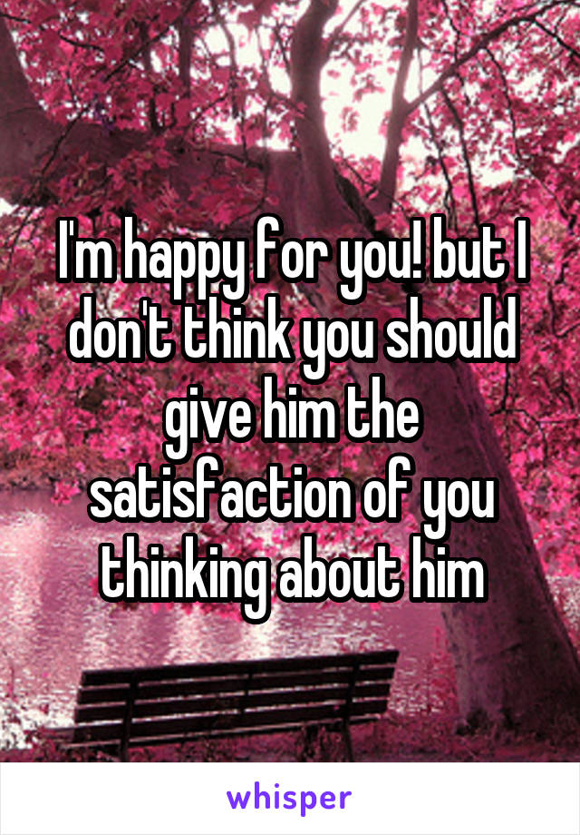I'm happy for you! but I don't think you should give him the satisfaction of you thinking about him
