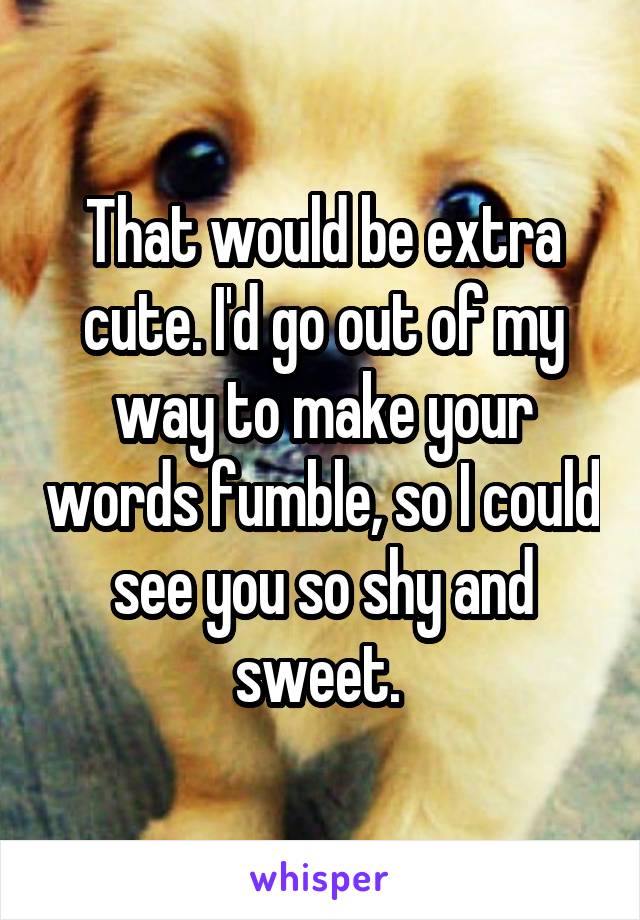 That would be extra cute. I'd go out of my way to make your words fumble, so I could see you so shy and sweet. 
