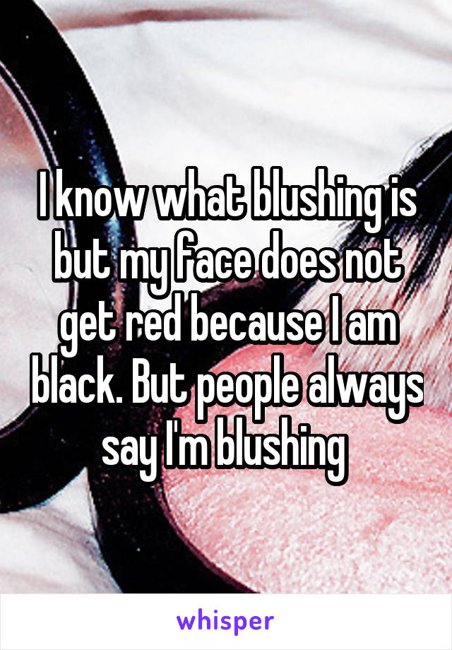 I know what blushing is but my face does not get red because I am black. But people always say I'm blushing 