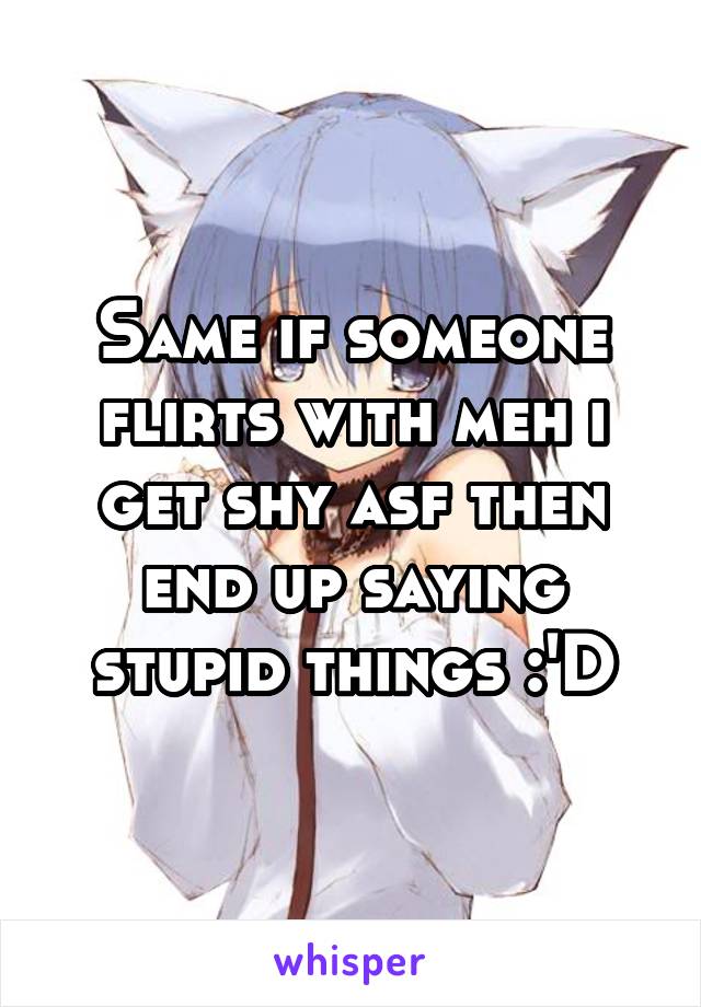 Same if someone flirts with meh i get shy asf then end up saying stupid things :'D