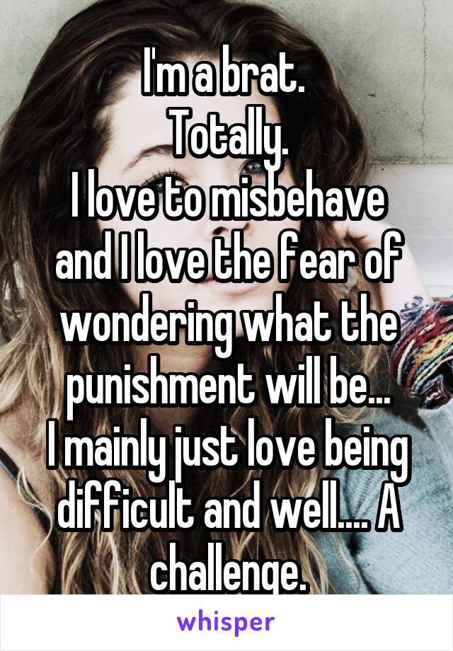 I'm a brat. 
Totally.
I love to misbehave and I love the fear of wondering what the punishment will be...
I mainly just love being difficult and well.... A challenge.