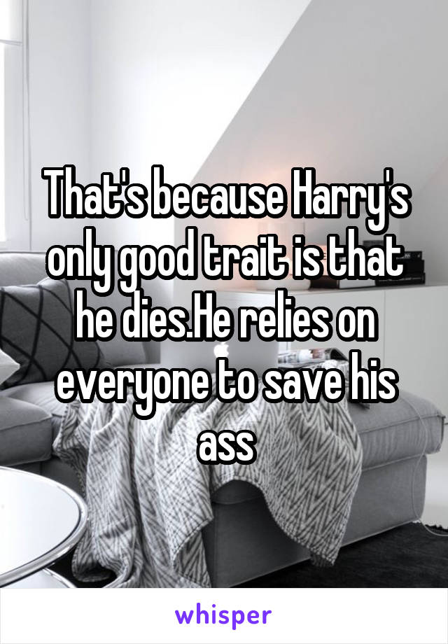 That's because Harry's only good trait is that he dies.He relies on everyone to save his ass