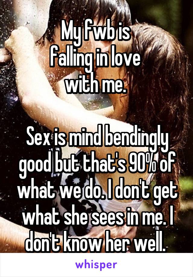 My fwb is 
falling in love 
with me. 

Sex is mind bendingly good but that's 90% of what we do. I don't get what she sees in me. I don't know her well. 