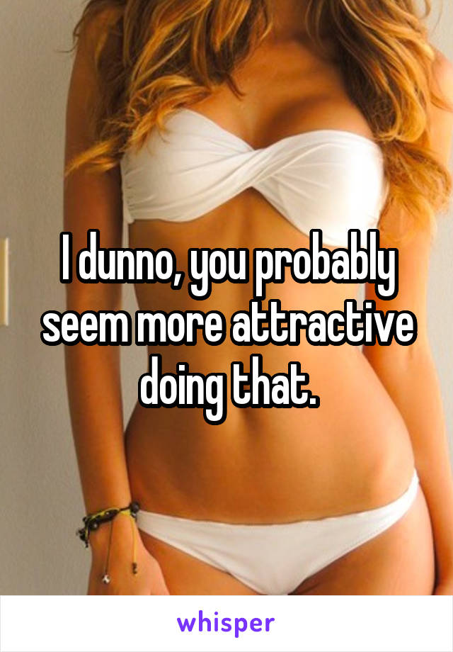 I dunno, you probably seem more attractive doing that.