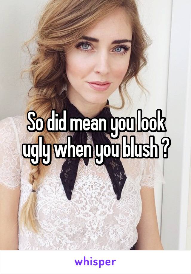 So did mean you look ugly when you blush ?
