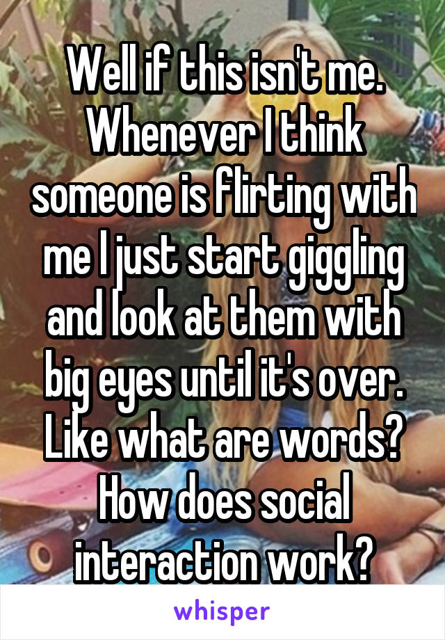 Well if this isn't me. Whenever I think someone is flirting with me I just start giggling and look at them with big eyes until it's over. Like what are words? How does social interaction work?