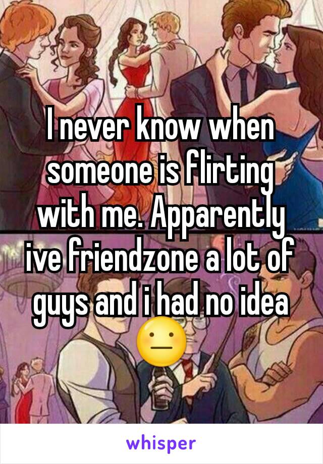 I never know when someone is flirting with me. Apparently ive friendzone a lot of guys and i had no idea 😐
