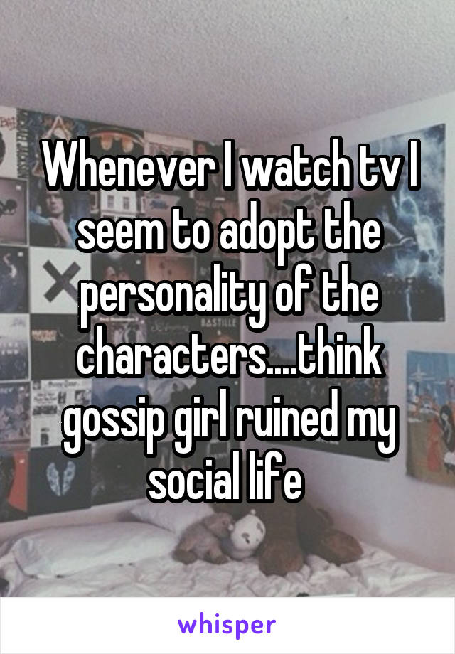 Whenever I watch tv I seem to adopt the personality of the characters....think gossip girl ruined my social life 