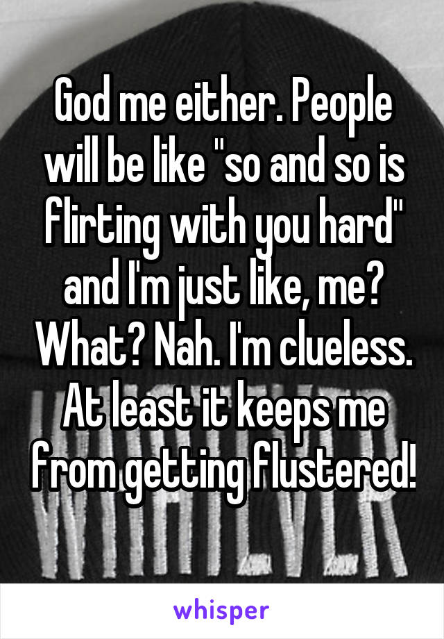 God me either. People will be like "so and so is flirting with you hard" and I'm just like, me? What? Nah. I'm clueless. At least it keeps me from getting flustered! 