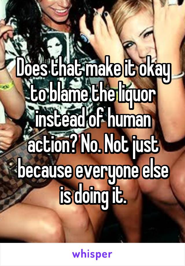 Does that make it okay to blame the liquor instead of human action? No. Not just because everyone else is doing it.