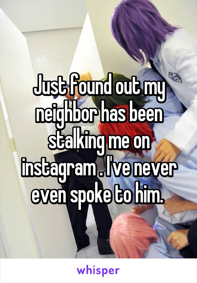Just found out my neighbor has been stalking me on instagram . I've never even spoke to him. 