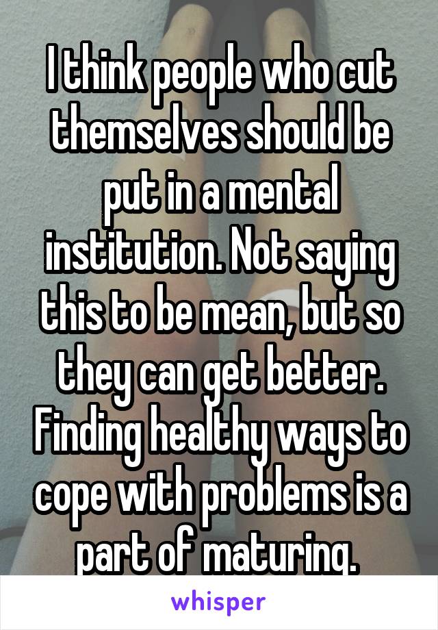 I think people who cut themselves should be put in a mental institution. Not saying this to be mean, but so they can get better. Finding healthy ways to cope with problems is a part of maturing. 