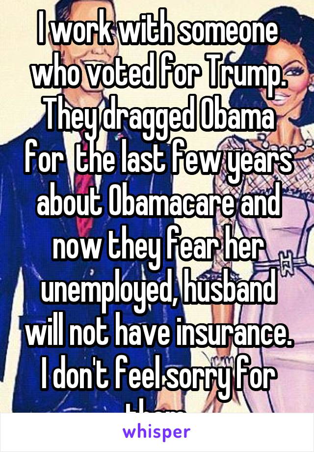 I work with someone who voted for Trump. They dragged Obama for  the last few years about Obamacare and now they fear her unemployed, husband will not have insurance. I don't feel sorry for them.