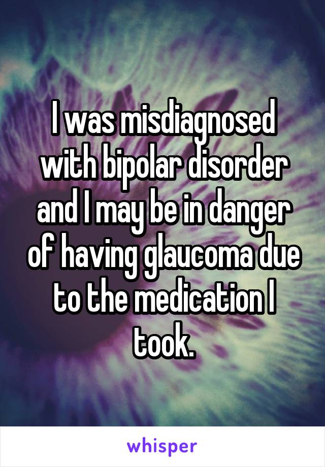 I was misdiagnosed with bipolar disorder and I may be in danger of having glaucoma due to the medication I took.