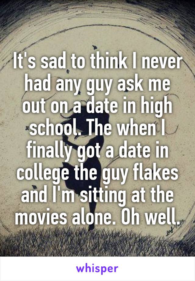 It's sad to think I never had any guy ask me out on a date in high school. The when I finally got a date in college the guy flakes and I'm sitting at the movies alone. Oh well.