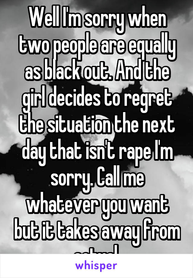 Well I'm sorry when two people are equally as black out. And the girl decides to regret the situation the next day that isn't rape I'm sorry. Call me whatever you want but it takes away from actual 