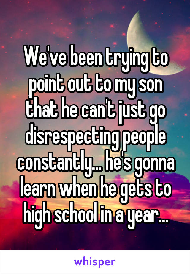 We've been trying to point out to my son that he can't just go disrespecting people constantly... he's gonna learn when he gets to high school in a year...