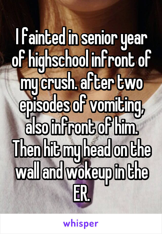 I fainted in senior year of highschool infront of my crush. after two episodes of vomiting, also infront of him. Then hit my head on the wall and wokeup in the ER.