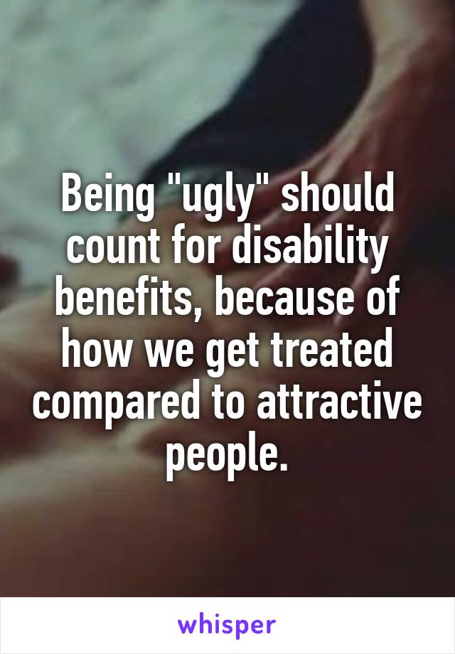 Being "ugly" should count for disability benefits, because of how we get treated compared to attractive people.