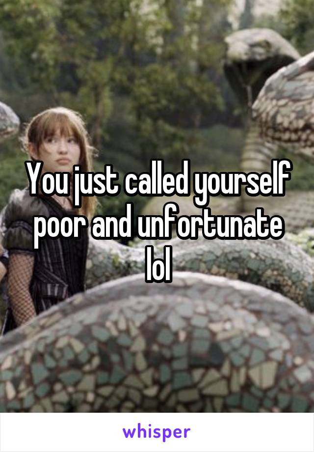 You just called yourself poor and unfortunate lol