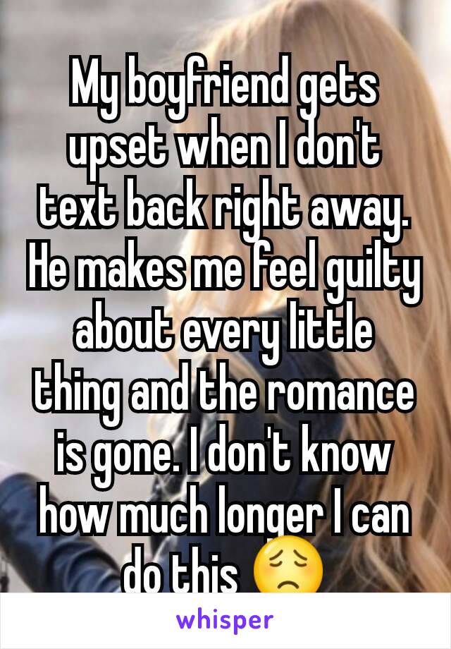 My boyfriend gets upset when I don't text back right away. He makes me feel guilty about every little thing and the romance is gone. I don't know how much longer I can do this 😟