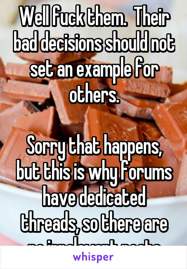 Well fuck them.  Their bad decisions should not set an example for others.

Sorry that happens, but this is why forums have dedicated threads, so there are no irrelevant posts