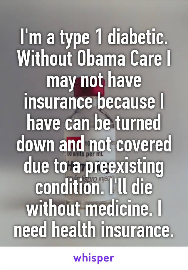 I'm a type 1 diabetic. Without Obama Care I may not have insurance because I have can be turned down and not covered due to a preexisting condition. I'll die without medicine. I need health insurance.