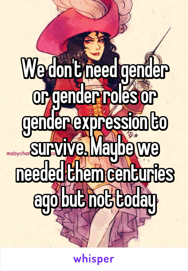 We don't need gender or gender roles or gender expression to survive. Maybe we needed them centuries ago but not today