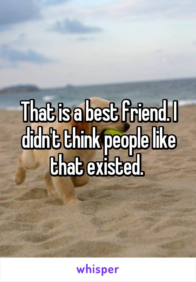 That is a best friend. I didn't think people like that existed. 