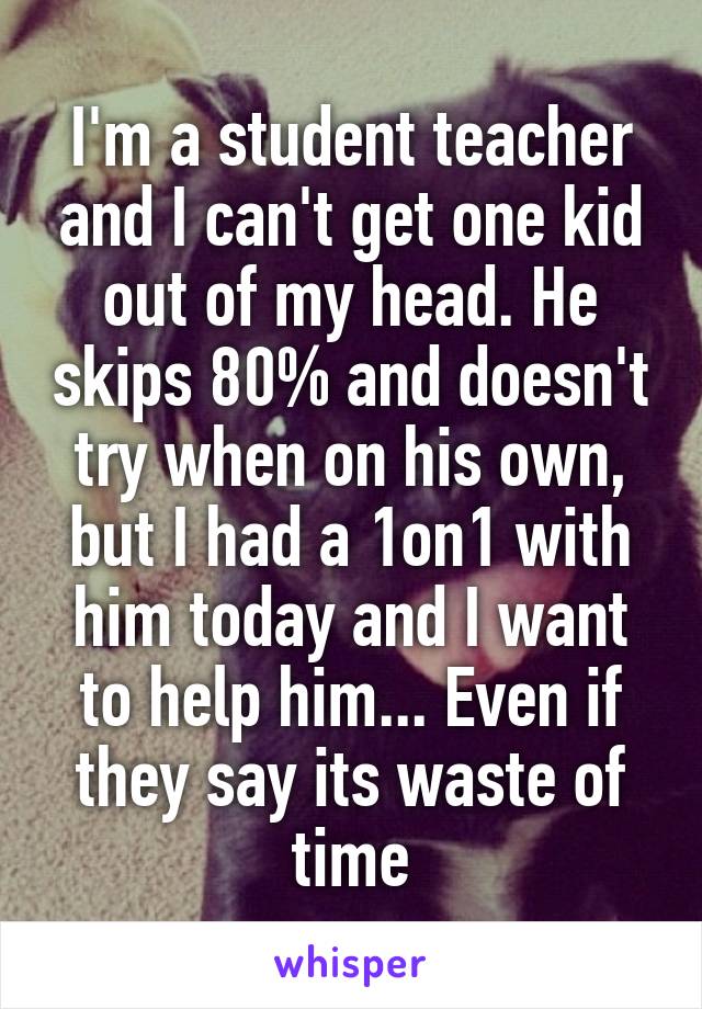 I'm a student teacher and I can't get one kid out of my head. He skips 80% and doesn't try when on his own, but I had a 1on1 with him today and I want to help him... Even if they say its waste of time