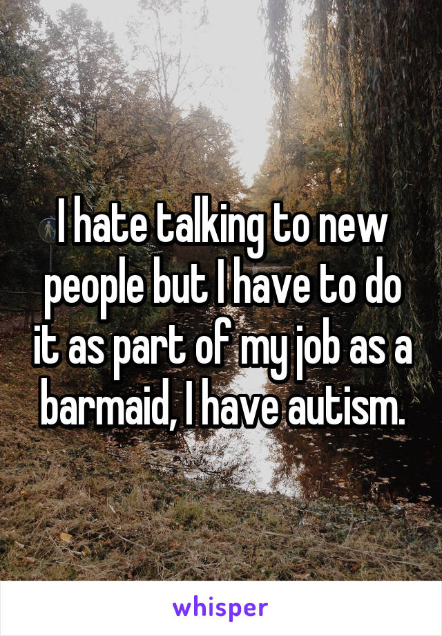 I hate talking to new people but I have to do it as part of my job as a barmaid, I have autism.