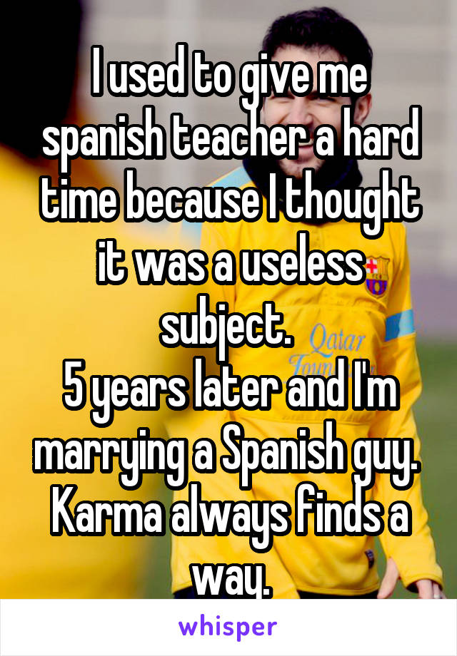 I used to give me spanish teacher a hard time because I thought it was a useless subject. 
5 years later and I'm marrying a Spanish guy. 
Karma always finds a way.