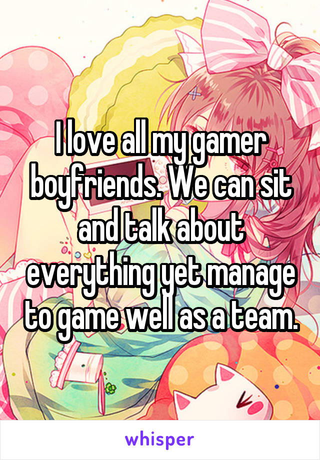 I love all my gamer boyfriends. We can sit and talk about everything yet manage to game well as a team.