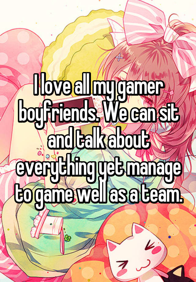 I love all my gamer boyfriends. We can sit and talk about everything yet manage to game well as a team.