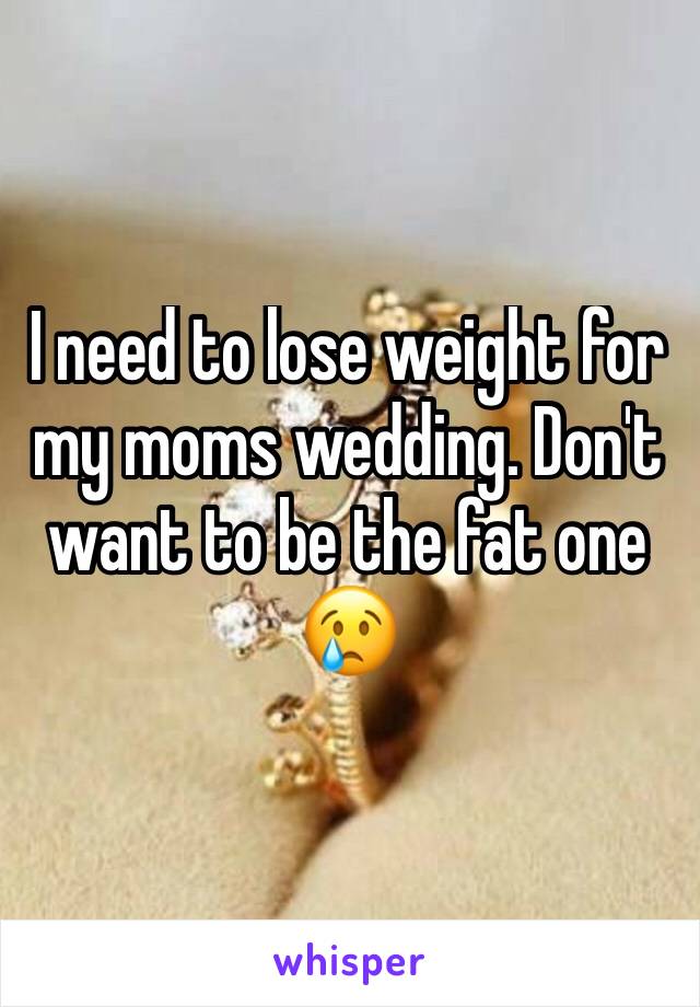 I need to lose weight for my moms wedding. Don't want to be the fat one 
😢