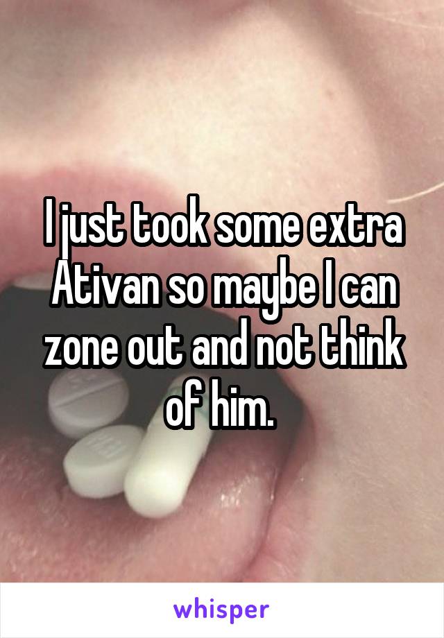 I just took some extra Ativan so maybe I can zone out and not think of him. 