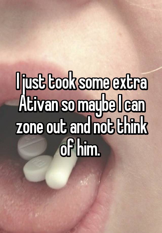 I just took some extra Ativan so maybe I can zone out and not think of him. 