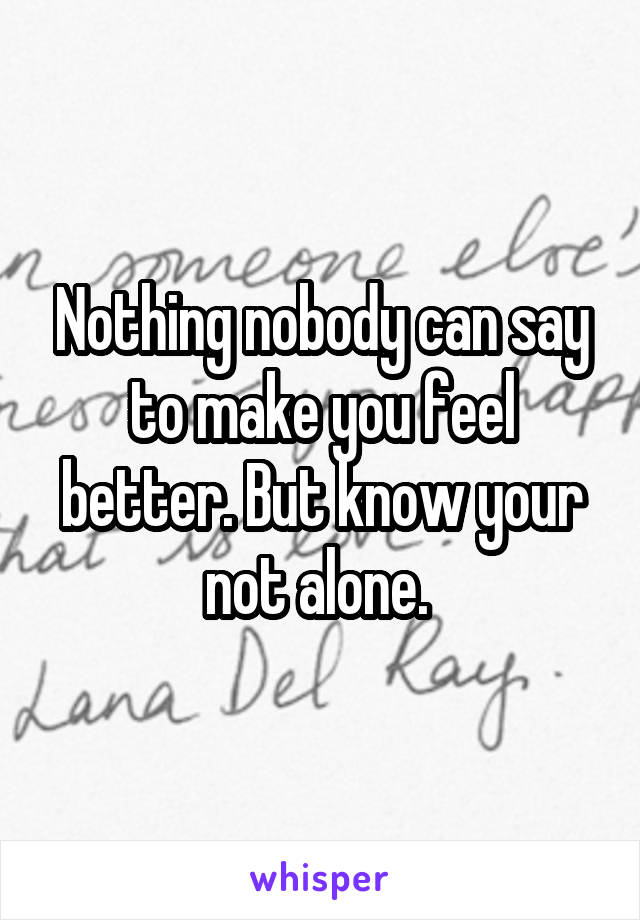 Nothing nobody can say to make you feel better. But know your not alone. 