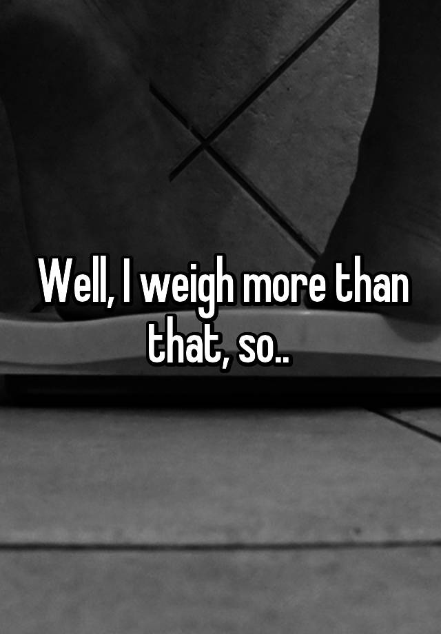 well-i-weigh-more-than-that-so