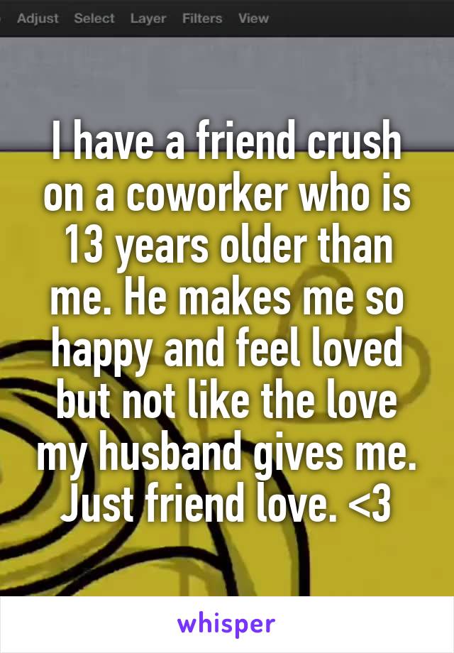 I have a friend crush on a coworker who is 13 years older than me. He makes me so happy and feel loved but not like the love my husband gives me. Just friend love. <3