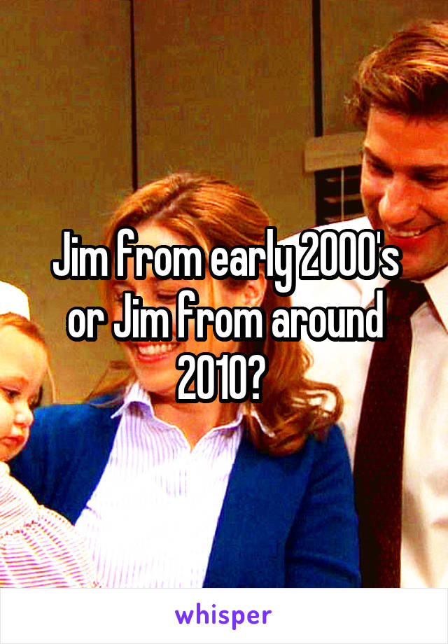 Jim from early 2000's or Jim from around 2010? 