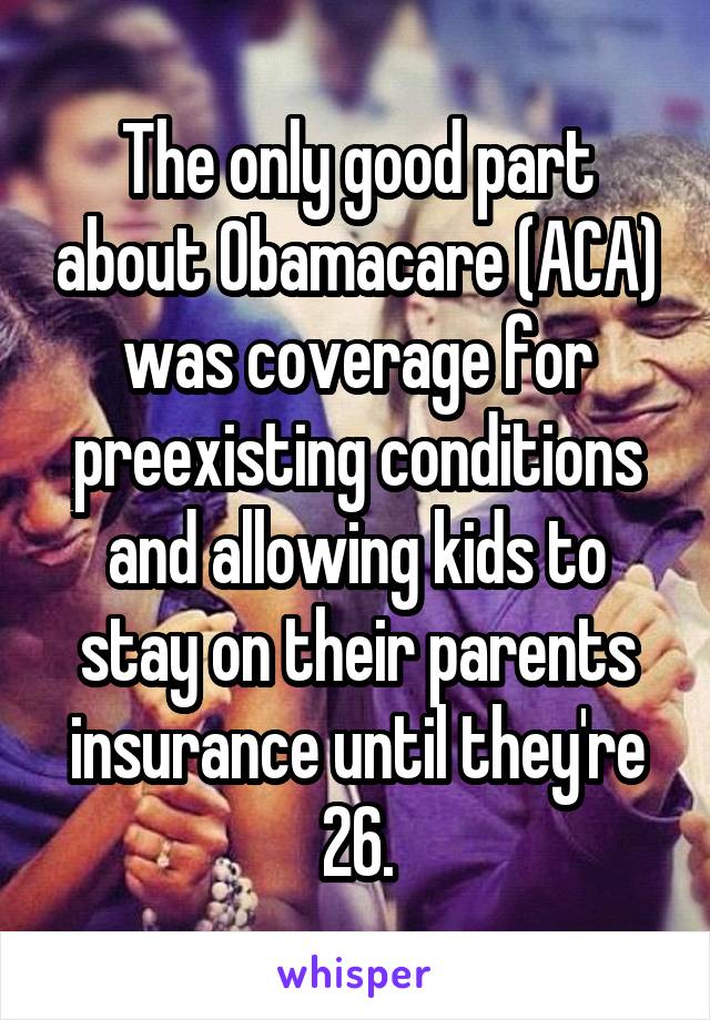 The only good part about Obamacare (ACA) was coverage for preexisting conditions and allowing kids to stay on their parents insurance until they're 26.