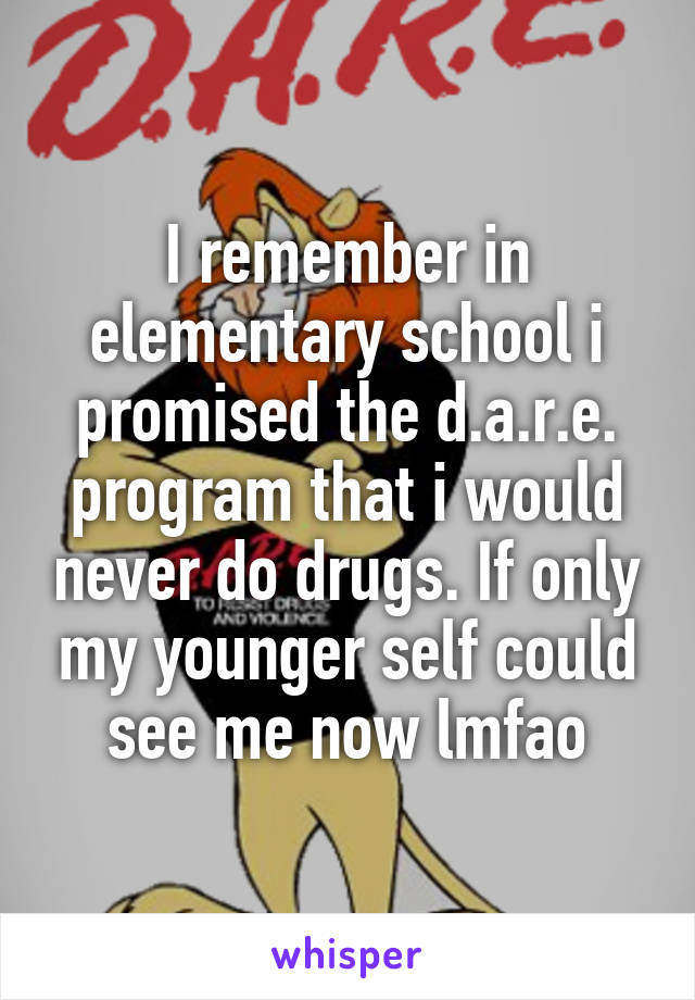 I remember in elementary school i promised the d.a.r.e. program that i would never do drugs. If only my younger self could see me now lmfao